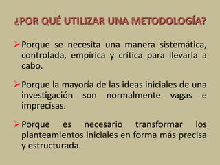 ¿POR QUÉ UTILIZAR UNA METODOLOGÍA?
Porque se necesita una manera sistemática,
controlada, empírica y crítica para llevarla a
cabo.
Porque la mayoría de las ideas iniciales de una
investigación son normalmente vagas e
imprecisas.
Porque es necesario transformar los
planteamientos iniciales en forma más precisa
y estructurada.
 
