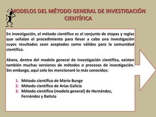 MODELOS DEL MÉTODO GENERAL DE INVESTIGACIÓN
CIENTÍFICA
En investigación, el método científico es el conjunto de etapas y reglas
que señalan el procedimiento para llevar a cabo una investigación
cuyos resultados sean aceptados como válidos para la comunidad
científica.
Ahora, dentro del modelo general de investigación científica, existen
también muchas versiones de métodos o procesos de investigación.
Sin embargo, aquí solo les mencionaré lo más conocidos:
1. Método científico de Mario Bunge
2. Método científico de Arias Galicia
3. Método científico (modelo general) de Hernández,
Fernández y Batista
 
