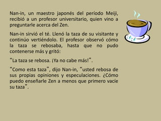 Nan-in, un maestro japonés del período Meiji,
recibió a un profesor universitario, quien vino a
preguntarle acerca del Zen.
Nan-in sirvió el té. Llenó la taza de su visitante y
continúo vertiéndolo. El profesor observó cómo
la taza se rebosaba, hasta que no pudo
contenerse más y gritó:
“La taza se rebosa. ¡Ya no cabe más!”.
“Como esta taza”, dijo Nan-in, “usted rebosa de
sus propias opiniones y especulaciones. ¿Cómo
puedo enseñarle Zen a menos que primero vacíe
su taza”.
 