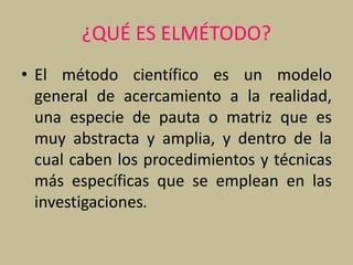 ¿QUÉ ES ELMÉTODO?
• El método científico es un modelo
general de acercamiento a la realidad,
una especie de pauta o matriz que es
muy abstracta y amplia, y dentro de la
cual caben los procedimientos y técnicas
más específicas que se emplean en las
investigaciones.
 