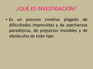 ¿QUÉ ES INVESTIGACIÓN?
• Es un proceso creativo plagado de
dificultades imprevistas y de asechanzas
paradójicas, de prejuicios invisibles y de
obstáculos de todo tipo.
 