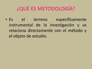 ¿QUÉ ES METODOLOGÍA?
• Es el terreno específicamente
instrumental de la investigación y se
relaciona directamente con el método y
el objeto de estudio.
 