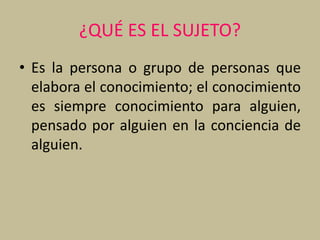 ¿QUÉ ES EL SUJETO?
• Es la persona o grupo de personas que
elabora el conocimiento; el conocimiento
es siempre conocimiento para alguien,
pensado por alguien en la conciencia de
alguien.
 