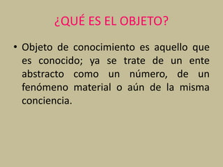 ¿QUÉ ES EL OBJETO?
• Objeto de conocimiento es aquello que
es conocido; ya se trate de un ente
abstracto como un número, de un
fenómeno material o aún de la misma
conciencia.
 