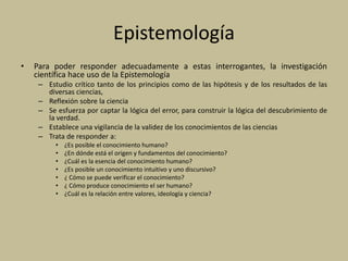 Epistemología
• Para poder responder adecuadamente a estas interrogantes, la investigación
científica hace uso de la Epistemología
– Estudio crítico tanto de los principios como de las hipótesis y de los resultados de las
diversas ciencias,
– Reflexión sobre la ciencia
– Se esfuerza por captar la lógica del error, para construir la lógica del descubrimiento de
la verdad.
– Establece una vigilancia de la validez de los conocimientos de las ciencias
– Trata de responder a:
• ¿Es posible el conocimiento humano?
• ¿En dónde está el origen y fundamentos del conocimiento?
• ¿Cuál es la esencia del conocimiento humano?
• ¿Es posible un conocimiento intuitivo y uno discursivo?
• ¿ Cómo se puede verificar el conocimiento?
• ¿ Cómo produce conocimiento el ser humano?
• ¿Cuál es la relación entre valores, ideología y ciencia?
 
