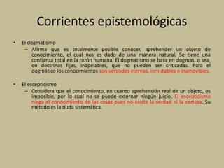 Corrientes epistemológicas
• El dogmatismo
– Afirma que es totalmente posible conocer, aprehender un objeto de
conocimiento, el cual nos es dado de una manera natural. Se tiene una
confianza total en la razón humana. El dogmatismo se basa en dogmas, o sea,
en doctrinas fijas, inapelables, que no pueden ser criticadas. Para el
dogmático los conocimientos son verdades eternas, inmutables e inamovibles.
• El escepticismo
– Considera que el conocimiento, en cuanto aprehensión real de un objeto, es
imposible, por lo cual no se puede externar ningún juicio. El escepticismo
niega el conocimiento de las cosas pues no existe la verdad ni la certeza. Su
método es la duda sistemática.
 