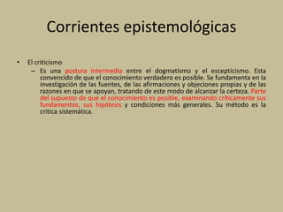 Corrientes epistemológicas
• El criticismo
– Es una postura intermedia entre el dogmatismo y el escepticismo. Esta
convencido de que el conocimiento verdadero es posible. Se fundamenta en la
investigación de las fuentes, de las afirmaciones y objeciones propias y de las
razones en que se apoyan, tratando de este modo de alcanzar la certeza. Parte
del supuesto de que el conocimiento es posible, examinando críticamente sus
fundamentos, sus hipótesis y condiciones más generales. Su método es la
critica sistemática.
 