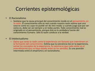 Corrientes epistemológicas
• El Racionalismo
– Sostiene que la causa principal del conocimiento reside en el pensamiento, en
la razón. El conocimiento sólo es real cuando nuestra razón estima que una
cosa es como es y que no puede ser de otro modo; y cuando juzga que por ser
como es, debe ser así siempre y en todas partes. Todo conocimiento real es
originado en el pensamiento, porque éste es la verdadera fuente del
conocimiento humano. Sólo la razón conduce a la verdad.
• El intelectualismo
– Opina que tanto la razón como la experiencia son factores que intervienen en
la formación del conocimiento. Estima que la conciencia lee en la experiencia,
extrae los conceptos de la experiencia. Su axioma es que nada existe en el
entendimiento que no haya estado antes en los sentidos. Es una posición
intermedia entre el empirismo y el racionalismo.
 