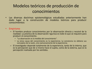 Modelos teóricos de producción de
conocimientos
• Las diversas doctrinas epistemológicas estudiadas anteriormente han
dado lugar a la construcción de modelos teóricos para producir
conocimientos:
• Empirismo
– El hombre produce conocimientos por la observación directa y neutral de la
realidad. La práctica de la observación rigurosa es todo lo que se requiere para
producir el conocimiento.
• "La observación es la medida del conocimiento".
• La única causa del conocimiento es la experiencia. La conciencia no obtiene sus
conceptos de la razón, sino exclusivamente de la experiencia.
– El investigador depende totalmente de la experiencia, tanto de la interna, que
es la percepción que de sí mismo hace el sujeto, como de la externa, que es la
percepción realizada por los sentidos.
 