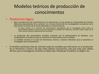 Modelos teóricos de producción de
conocimientos
• Positivismo lógico
– Basa la producción del conocimiento en la observación, la que puede ser interpretada de maneras
diferentes dependiendo de la variación en el marco teórico de los investigadores La práctica de la
observación se deriva de la teoría expresada en el marco teórico.
• El marco teórico es el conjunto de conocimientos antecedentes que el investigador posee sobre un
determinado problema y que le sirve para interpretar la realidad. De modo que, mientras mayor y mejor sea el
marco teórico mejores interpretaciones se tendrán.
– La producción del conocimiento científico comienza con el planteamiento de hipótesis, cuya
comprobación se tendrá cuando se confronte el marco teórico con la realidad.
– La realidad consiste en la serie de fenómenos, hechos y eventos relevantes que se presentan al
investigador para interpretarlos.
• El científico positivista trata de controlar todas las variables que intervienen en la producción
de un fenómeno o hecho y de este modo obtiene conclusiones, para que estas sean válidas
afirman que la investigación científica no debe estar influida por la política, la religión, etc.
 