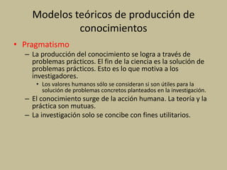 Modelos teóricos de producción de
conocimientos
• Pragmatismo
– La producción del conocimiento se logra a través de
problemas prácticos. El fin de la ciencia es la solución de
problemas prácticos. Esto es lo que motiva a los
investigadores.
• Los valores humanos sólo se consideran si son útiles para la
solución de problemas concretos planteados en la investigación.
– El conocimiento surge de la acción humana. La teoría y la
práctica son mutuas.
– La investigación solo se concibe con fines utilitarios.
 