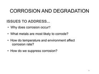 ISSUES TO ADDRESS...
• Why does corrosion occur?
1
• What metals are most likely to corrode?
• How do temperature and environment affect
corrosion rate?
• How do we suppress corrosion?
CORROSION AND DEGRADATION
 