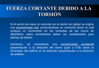 FUERZA CORTANTE DEBIDO A LA
TORSIÓN
Si el centro de masa no coincide con el centro de rigidez se origina
una excentricidad real, produciéndose un momento torsor el cuál
produce un incremento en los cortantes de los muros de
albañilería, estos incrementos deben ser considerados para
efectos de diseño.
Asimismo, se considerará una excentricidad accidental
perpendicular a la dirección del sismo igual a 0.05 veces la
dimensión del edificio en la dirección perpendicular a la dirección
de análisis.

 