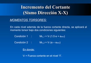 Incremento del Cortante
(Sismo Dirección X-X)
MOMENTOS TORSORES:
En cada nivel además de la fuerza cortante directa, se aplicará el
momento torsor bajo dos condiciones siguientes:
Condición 1

:

Mti_1 = Vi (1.5 e + eacc)

Condición 2

:

Mti_2 = Vi (e – eacc)

En donde:
Vi = Fuerza cortante en el nivel “i”.

 