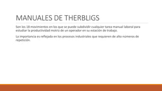 MANUALES DE THERBLIGS
Son los 18 movimientos en los que se puede subdividir cualquier tarea manual laboral para
estudiar la productividad motriz de un operador en su estación de trabajo.
La importancia es reflejada en los procesos industriales que requieren de alto números de
repetición.
 