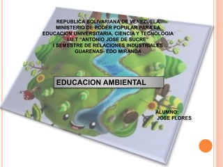 REPUBLICA BOLIVARIANA DE VENEZUELA
MINISTERIO DE PODER POPULAR PARA LA
EDUCACION UNIVERSITARIA, CIENCIA Y TECNOLOGIA
I.U.T “ANTONIO JOSE DE SUCRE”
I SEMESTRE DE RELACIONES INDUSTRIALES
GUARENAS- EDO MIRANDA
EDUCACION AMBIENTAL
ALUMNO:
JOSE FLORES
 