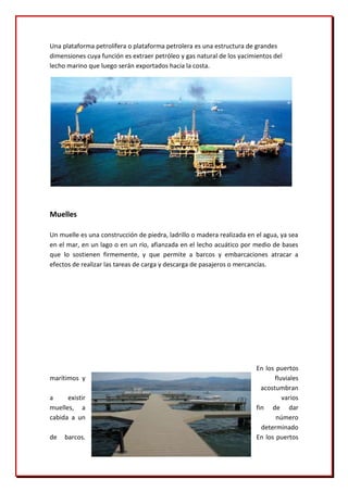 Una plataforma petrolífera o plataforma petrolera es una estructura de grandes
dimensiones cuya función es extraer petróleo y gas natural de los yacimientos del
lecho marino que luego serán exportados hacia la costa.




Muelles

Un muelle es una construcción de piedra, ladrillo o madera realizada en el agua, ya sea
en el mar, en un lago o en un río, afianzada en el lecho acuático por medio de bases
que lo sostienen firmemente, y que permite a barcos y embarcaciones atracar a
efectos de realizar las tareas de carga y descarga de pasajeros o mercancías.




                                                                        En los puertos
marítimos y                                                                    fluviales
                                                                          acostumbran
a     existir                                                                     varios
muelles, a                                                              fin de dar
cabida a un                                                                    número
                                                                          determinado
de   barcos.                                                            En los puertos
 