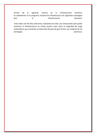 invirtió de    la   siguiente  manera      en    la    infraestructura   marítima:
Se implemento en el programa nacional de infraestructura las siguientes estrategias
para                 la                infraestructura                   portuaria:

 Estos datos son de años anteriores, realizando con ellos una comparación para poder
aumentar la infraestructura en ciertos puntos clave como la capacidad de carga
contenedora, que aumenten el desarrollo del país de gran forma, con respecto de las
estrategias                                                               anteriores.
 