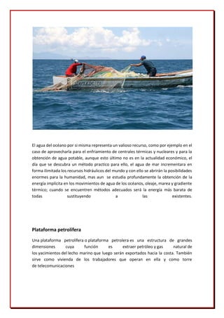 El agua del océano por si misma representa un valioso recurso, como por ejemplo en el
caso de aprovecharla para el enfriamiento de centrales térmicas y nucleares y para la
obtención de agua potable, aunque esto último no es en la actualidad económico, el
día que se descubra un método practico para ello, el agua de mar incrementara en
forma ilimitada los recursos hidráulicos del mundo y con ello se abrirán la posibilidades
enormes para la humanidad, mas aun se estudia profundamente la obtención de la
energía implícita en los movimientos de agua de los océanos, oleaje, marea y gradiente
térmico; cuando se encuentren métodos adecuados será la energía más barata de
todas               sustituyendo              a              las              existentes.




Plataforma petrolífera
Una plataforma petrolífera o plataforma petrolera es una estructura de grandes
dimensiones       cuya      función     es     extraer petróleo y gas     natural de
los yacimientos del lecho marino que luego serán exportados hacia la costa. También
sirve como vivienda de los trabajadores que operan en ella y como torre
de telecomunicaciones
 