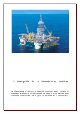 1.3    Monografía         de     la    infraestructura         marítima.


La infraestructura es sinónimo de desarrollo económico, social y humano. El
crecimiento económico y las oportunidades de bienestar de las Naciones están
claramente correlacionados con el grado de desarrollo de su infraestructura.
 