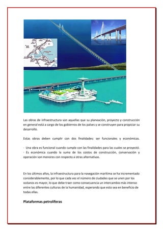 Las obras de infraestructura son aquellas que su planeación, proyecto y construcción
en general está a cargo de los gobiernos de los países y se construyen para propiciar su
desarrollo.

Estas obras deben cumplir con dos finalidades: ser funcionales y económicas.

· Una obra es funcional cuando cumple con las finalidades para las cuales se proyectó.
· Es económica cuando la suma de los costos de construcción, conservación y
operación son menores con respecto a otras alternativas.




En los últimos años, la infraestructura para la navegación marítima se ha incrementado
considerablemente, por lo que cada vez el número de ciudades que se unen por los
océanos es mayor, lo que debe traer como consecuencia un intercambio más intenso
entre las diferentes culturas de la humanidad, esperando que esto sea en beneficio de
todas ellas.

Plataformas petrolíferas
 