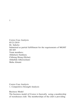 1
Costco Case Analysis
05/21/2019
Dr. Sabolic
Submitted as partial fulfillment for the requirements of MGMT
483 BT
Team members:
Abdulaziz Samkary
Chihong Hieng (Dylan)
Abdullah Alhuwaimani
Maha Alnami
Costco Case Analysis
1. Competitive Strength Analysis
Business Model
The business model of Costco is basically using a membership
of warehouses club. The memberships of the club is providing
 