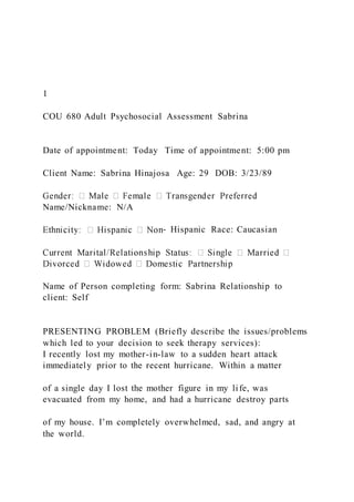 1
COU 680 Adult Psychosocial Assessment Sabrina
Date of appointment: Today Time of appointment: 5:00 pm
Client Name: Sabrina Hinajosa Age: 29 DOB: 3/23/89
Name/Nickname: N/A
‐ Hispanic Race: Caucasian
Name of Person completing form: Sabrina Relationship to
client: Self
PRESENTING PROBLEM (Briefly describe the issues/problems
which led to your decision to seek therapy services):
I recently lost my mother-in-law to a sudden heart attack
immediately prior to the recent hurricane. Within a matter
of a single day I lost the mother figure in my life, was
evacuated from my home, and had a hurricane destroy parts
of my house. I’m completely overwhelmed, sad, and angry at
the world.
 