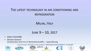 Latest Technology in Refrigeration and Air Conditioning - XVII European Conference Milano, 9 - 10 June 2017
THE LATEST TECHNOLOGY IN AIR CONDITIONING AND
REFRIGERATION
MILAN, ITALY
JUNE 9 – 10, 2017
• Didier COULOMB
• Director General
INTERNATIONAL INSTITUTE OF REFRIGERATION (IIR) ― www.iifiir.org
 