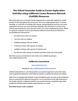 The School Counselor Guide to Career Exploration
       Activities using California Career Resource Network
                        (CalCRN) Resources
More often than not a counselor has the opportunity to meet with students for varied
periods of time throughout the school year. These can range between brief 15 minute
meetings, to a full term of working with a group. Incorporating free and low cost career
exploration resources can seem daunting, especially when the goal is to ensure every
student equal experiences and exposure to their own career development process. Below
is a guide to using the resources provided by California Career Resource Network in
several different environments:

   •    one brief session with one student

   •    one hour with one student

   •    multiple meetings with one student

   •    a full class session with a group of students

   •    multiple meetings with a group of students, and

   •    one full term with a group of students (provided at the end of the guide)

All of the resources mentioned in each section are available by going to
www.californiacareers.info.

                              California CareerZone
                                   www.cacareerzone.org

                    Workbook: http://californiacareers.info/careerzone

California CareerZone is a site that provides assessments (type-factor and work value)
and occupational exploration with California specific occupational outlook and salaries.

Note: Prior to meeting with students it may be helpful to print up some of the workbooks
that are used with the California CareerZone. You can find them at the URL listed above.
Get familiar with the workbook and fill it out yourself. Having a completed copy of the
workbook will help students better understand how it is used.

One Brief Session with a Student
 