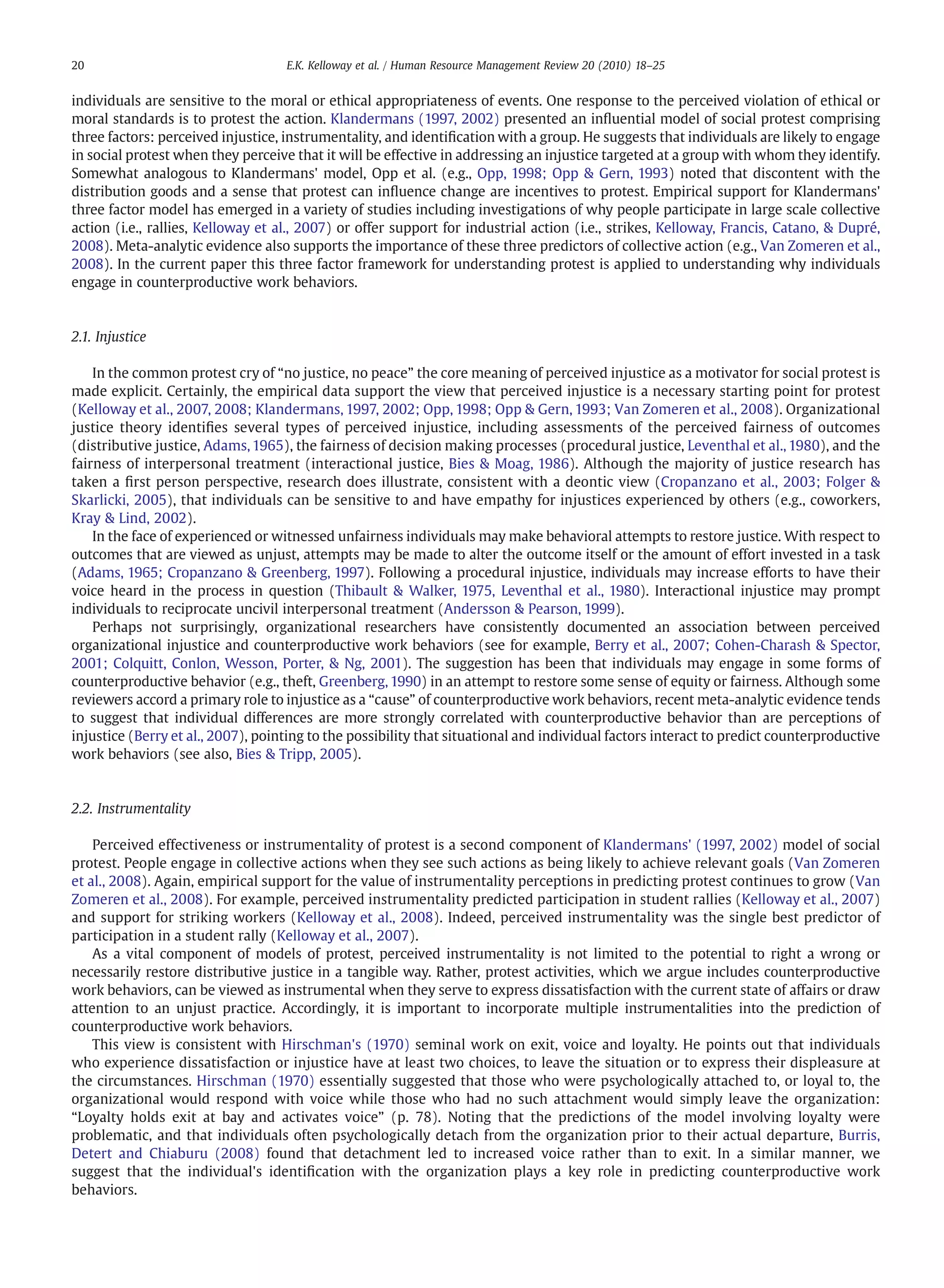 individuals are sensitive to the moral or ethical appropriateness of events. One response to the perceived violation of ethical or
moral standards is to protest the action. Klandermans (1997, 2002) presented an inﬂuential model of social protest comprising
three factors: perceived injustice, instrumentality, and identiﬁcation with a group. He suggests that individuals are likely to engage
in social protest when they perceive that it will be effective in addressing an injustice targeted at a group with whom they identify.
Somewhat analogous to Klandermans' model, Opp et al. (e.g., Opp, 1998; Opp & Gern, 1993) noted that discontent with the
distribution goods and a sense that protest can inﬂuence change are incentives to protest. Empirical support for Klandermans'
three factor model has emerged in a variety of studies including investigations of why people participate in large scale collective
action (i.e., rallies, Kelloway et al., 2007) or offer support for industrial action (i.e., strikes, Kelloway, Francis, Catano, & Dupré,
2008). Meta-analytic evidence also supports the importance of these three predictors of collective action (e.g., Van Zomeren et al.,
2008). In the current paper this three factor framework for understanding protest is applied to understanding why individuals
engage in counterproductive work behaviors.
2.1. Injustice
In the common protest cry of “no justice, no peace” the core meaning of perceived injustice as a motivator for social protest is
made explicit. Certainly, the empirical data support the view that perceived injustice is a necessary starting point for protest
(Kelloway et al., 2007, 2008; Klandermans, 1997, 2002; Opp, 1998; Opp & Gern, 1993; Van Zomeren et al., 2008). Organizational
justice theory identiﬁes several types of perceived injustice, including assessments of the perceived fairness of outcomes
(distributive justice, Adams, 1965), the fairness of decision making processes (procedural justice, Leventhal et al., 1980), and the
fairness of interpersonal treatment (interactional justice, Bies & Moag, 1986). Although the majority of justice research has
taken a ﬁrst person perspective, research does illustrate, consistent with a deontic view (Cropanzano et al., 2003; Folger &
Skarlicki, 2005), that individuals can be sensitive to and have empathy for injustices experienced by others (e.g., coworkers,
Kray & Lind, 2002).
In the face of experienced or witnessed unfairness individuals may make behavioral attempts to restore justice. With respect to
outcomes that are viewed as unjust, attempts may be made to alter the outcome itself or the amount of effort invested in a task
(Adams, 1965; Cropanzano & Greenberg, 1997). Following a procedural injustice, individuals may increase efforts to have their
voice heard in the process in question (Thibault & Walker, 1975, Leventhal et al., 1980). Interactional injustice may prompt
individuals to reciprocate uncivil interpersonal treatment (Andersson & Pearson, 1999).
Perhaps not surprisingly, organizational researchers have consistently documented an association between perceived
organizational injustice and counterproductive work behaviors (see for example, Berry et al., 2007; Cohen-Charash & Spector,
2001; Colquitt, Conlon, Wesson, Porter, & Ng, 2001). The suggestion has been that individuals may engage in some forms of
counterproductive behavior (e.g., theft, Greenberg, 1990) in an attempt to restore some sense of equity or fairness. Although some
reviewers accord a primary role to injustice as a “cause” of counterproductive work behaviors, recent meta-analytic evidence tends
to suggest that individual differences are more strongly correlated with counterproductive behavior than are perceptions of
injustice (Berry et al., 2007), pointing to the possibility that situational and individual factors interact to predict counterproductive
work behaviors (see also, Bies & Tripp, 2005).
2.2. Instrumentality
Perceived effectiveness or instrumentality of protest is a second component of Klandermans' (1997, 2002) model of social
protest. People engage in collective actions when they see such actions as being likely to achieve relevant goals (Van Zomeren
et al., 2008). Again, empirical support for the value of instrumentality perceptions in predicting protest continues to grow (Van
Zomeren et al., 2008). For example, perceived instrumentality predicted participation in student rallies (Kelloway et al., 2007)
and support for striking workers (Kelloway et al., 2008). Indeed, perceived instrumentality was the single best predictor of
participation in a student rally (Kelloway et al., 2007).
As a vital component of models of protest, perceived instrumentality is not limited to the potential to right a wrong or
necessarily restore distributive justice in a tangible way. Rather, protest activities, which we argue includes counterproductive
work behaviors, can be viewed as instrumental when they serve to express dissatisfaction with the current state of affairs or draw
attention to an unjust practice. Accordingly, it is important to incorporate multiple instrumentalities into the prediction of
counterproductive work behaviors.
This view is consistent with Hirschman's (1970) seminal work on exit, voice and loyalty. He points out that individuals
who experience dissatisfaction or injustice have at least two choices, to leave the situation or to express their displeasure at
the circumstances. Hirschman (1970) essentially suggested that those who were psychologically attached to, or loyal to, the
organizational would respond with voice while those who had no such attachment would simply leave the organization:
“Loyalty holds exit at bay and activates voice” (p. 78). Noting that the predictions of the model involving loyalty were
problematic, and that individuals often psychologically detach from the organization prior to their actual departure, Burris,
Detert and Chiaburu (2008) found that detachment led to increased voice rather than to exit. In a similar manner, we
suggest that the individual's identiﬁcation with the organization plays a key role in predicting counterproductive work
behaviors.
20 E.K. Kelloway et al. / Human Resource Management Review 20 (2010) 18–25
 