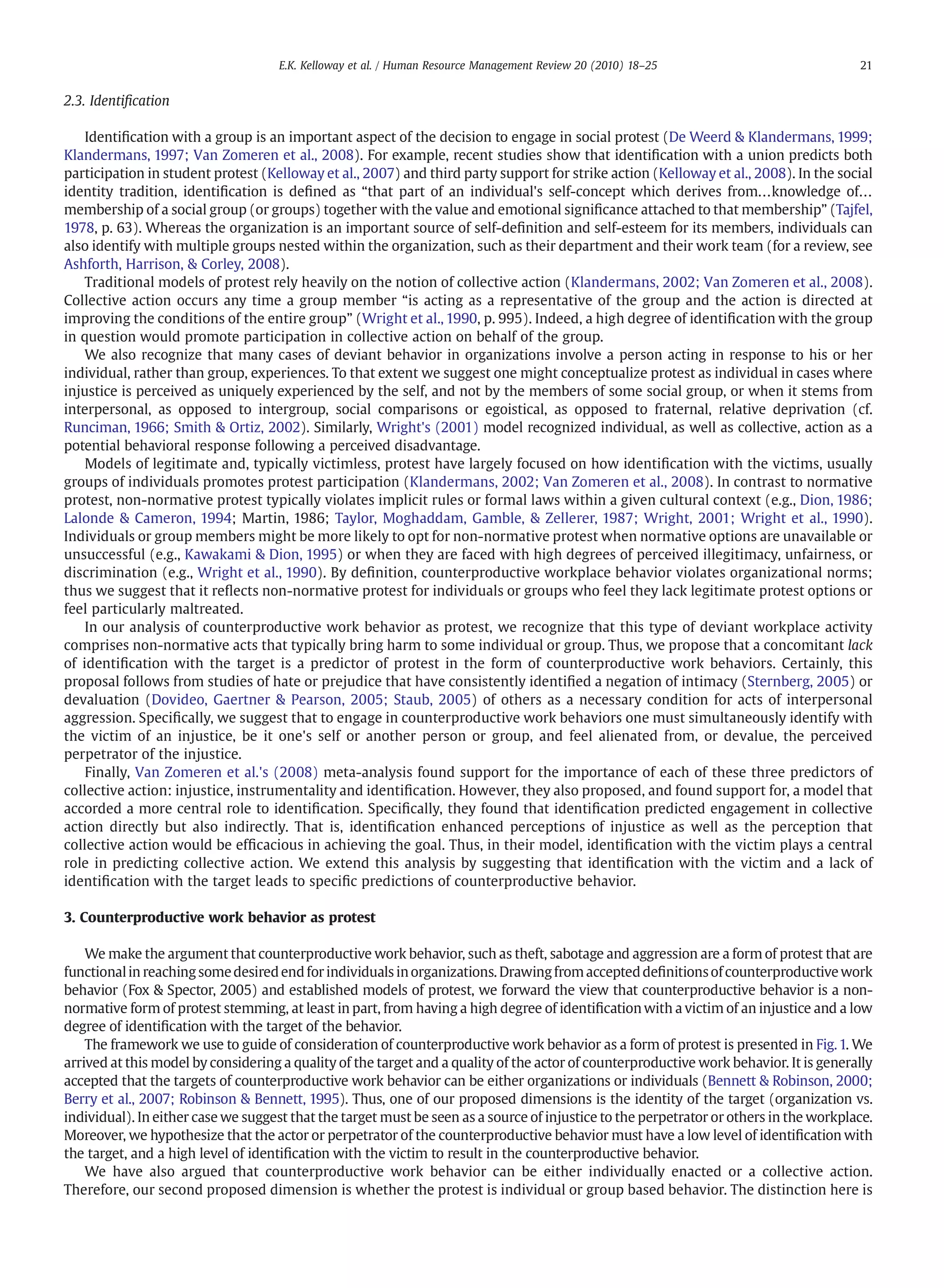 2.3. Identiﬁcation
Identiﬁcation with a group is an important aspect of the decision to engage in social protest (De Weerd & Klandermans, 1999;
Klandermans, 1997; Van Zomeren et al., 2008). For example, recent studies show that identiﬁcation with a union predicts both
participation in student protest (Kelloway et al., 2007) and third party support for strike action (Kelloway et al., 2008). In the social
identity tradition, identiﬁcation is deﬁned as “that part of an individual's self-concept which derives from…knowledge of…
membership of a social group (or groups) together with the value and emotional signiﬁcance attached to that membership” (Tajfel,
1978, p. 63). Whereas the organization is an important source of self-deﬁnition and self-esteem for its members, individuals can
also identify with multiple groups nested within the organization, such as their department and their work team (for a review, see
Ashforth, Harrison, & Corley, 2008).
Traditional models of protest rely heavily on the notion of collective action (Klandermans, 2002; Van Zomeren et al., 2008).
Collective action occurs any time a group member “is acting as a representative of the group and the action is directed at
improving the conditions of the entire group” (Wright et al., 1990, p. 995). Indeed, a high degree of identiﬁcation with the group
in question would promote participation in collective action on behalf of the group.
We also recognize that many cases of deviant behavior in organizations involve a person acting in response to his or her
individual, rather than group, experiences. To that extent we suggest one might conceptualize protest as individual in cases where
injustice is perceived as uniquely experienced by the self, and not by the members of some social group, or when it stems from
interpersonal, as opposed to intergroup, social comparisons or egoistical, as opposed to fraternal, relative deprivation (cf.
Runciman, 1966; Smith & Ortiz, 2002). Similarly, Wright's (2001) model recognized individual, as well as collective, action as a
potential behavioral response following a perceived disadvantage.
Models of legitimate and, typically victimless, protest have largely focused on how identiﬁcation with the victims, usually
groups of individuals promotes protest participation (Klandermans, 2002; Van Zomeren et al., 2008). In contrast to normative
protest, non-normative protest typically violates implicit rules or formal laws within a given cultural context (e.g., Dion, 1986;
Lalonde & Cameron, 1994; Martin, 1986; Taylor, Moghaddam, Gamble, & Zellerer, 1987; Wright, 2001; Wright et al., 1990).
Individuals or group members might be more likely to opt for non-normative protest when normative options are unavailable or
unsuccessful (e.g., Kawakami & Dion, 1995) or when they are faced with high degrees of perceived illegitimacy, unfairness, or
discrimination (e.g., Wright et al., 1990). By deﬁnition, counterproductive workplace behavior violates organizational norms;
thus we suggest that it reﬂects non-normative protest for individuals or groups who feel they lack legitimate protest options or
feel particularly maltreated.
In our analysis of counterproductive work behavior as protest, we recognize that this type of deviant workplace activity
comprises non-normative acts that typically bring harm to some individual or group. Thus, we propose that a concomitant lack
of identiﬁcation with the target is a predictor of protest in the form of counterproductive work behaviors. Certainly, this
proposal follows from studies of hate or prejudice that have consistently identiﬁed a negation of intimacy (Sternberg, 2005) or
devaluation (Dovideo, Gaertner & Pearson, 2005; Staub, 2005) of others as a necessary condition for acts of interpersonal
aggression. Speciﬁcally, we suggest that to engage in counterproductive work behaviors one must simultaneously identify with
the victim of an injustice, be it one's self or another person or group, and feel alienated from, or devalue, the perceived
perpetrator of the injustice.
Finally, Van Zomeren et al.'s (2008) meta-analysis found support for the importance of each of these three predictors of
collective action: injustice, instrumentality and identiﬁcation. However, they also proposed, and found support for, a model that
accorded a more central role to identiﬁcation. Speciﬁcally, they found that identiﬁcation predicted engagement in collective
action directly but also indirectly. That is, identiﬁcation enhanced perceptions of injustice as well as the perception that
collective action would be efﬁcacious in achieving the goal. Thus, in their model, identiﬁcation with the victim plays a central
role in predicting collective action. We extend this analysis by suggesting that identiﬁcation with the victim and a lack of
identiﬁcation with the target leads to speciﬁc predictions of counterproductive behavior.
3. Counterproductive work behavior as protest
We make the argument that counterproductive work behavior, such as theft, sabotage and aggression are a form of protest that are
functionalin reachingsomedesired endfor individuals in organizations. Drawingfrom accepteddeﬁnitionsofcounterproductivework
behavior (Fox & Spector, 2005) and established models of protest, we forward the view that counterproductive behavior is a non-
normative form of protest stemming, at least in part, from having a high degree of identiﬁcation with a victim of an injustice and a low
degree of identiﬁcation with the target of the behavior.
The framework we use to guide of consideration of counterproductive work behavior as a form of protest is presented in Fig.1. We
arrived at this model by considering a quality of the target and a quality of the actor of counterproductive work behavior. It is generally
accepted that the targets of counterproductive work behavior can be either organizations or individuals (Bennett & Robinson, 2000;
Berry et al., 2007; Robinson & Bennett, 1995). Thus, one of our proposed dimensions is the identity of the target (organization vs.
individual). In either case we suggest that the target must be seen as a source of injustice to the perpetrator or others in the workplace.
Moreover, we hypothesize that the actor or perpetrator of the counterproductive behavior must have a low level of identiﬁcation with
the target, and a high level of identiﬁcation with the victim to result in the counterproductive behavior.
We have also argued that counterproductive work behavior can be either individually enacted or a collective action.
Therefore, our second proposed dimension is whether the protest is individual or group based behavior. The distinction here is
21E.K. Kelloway et al. / Human Resource Management Review 20 (2010) 18–25
 