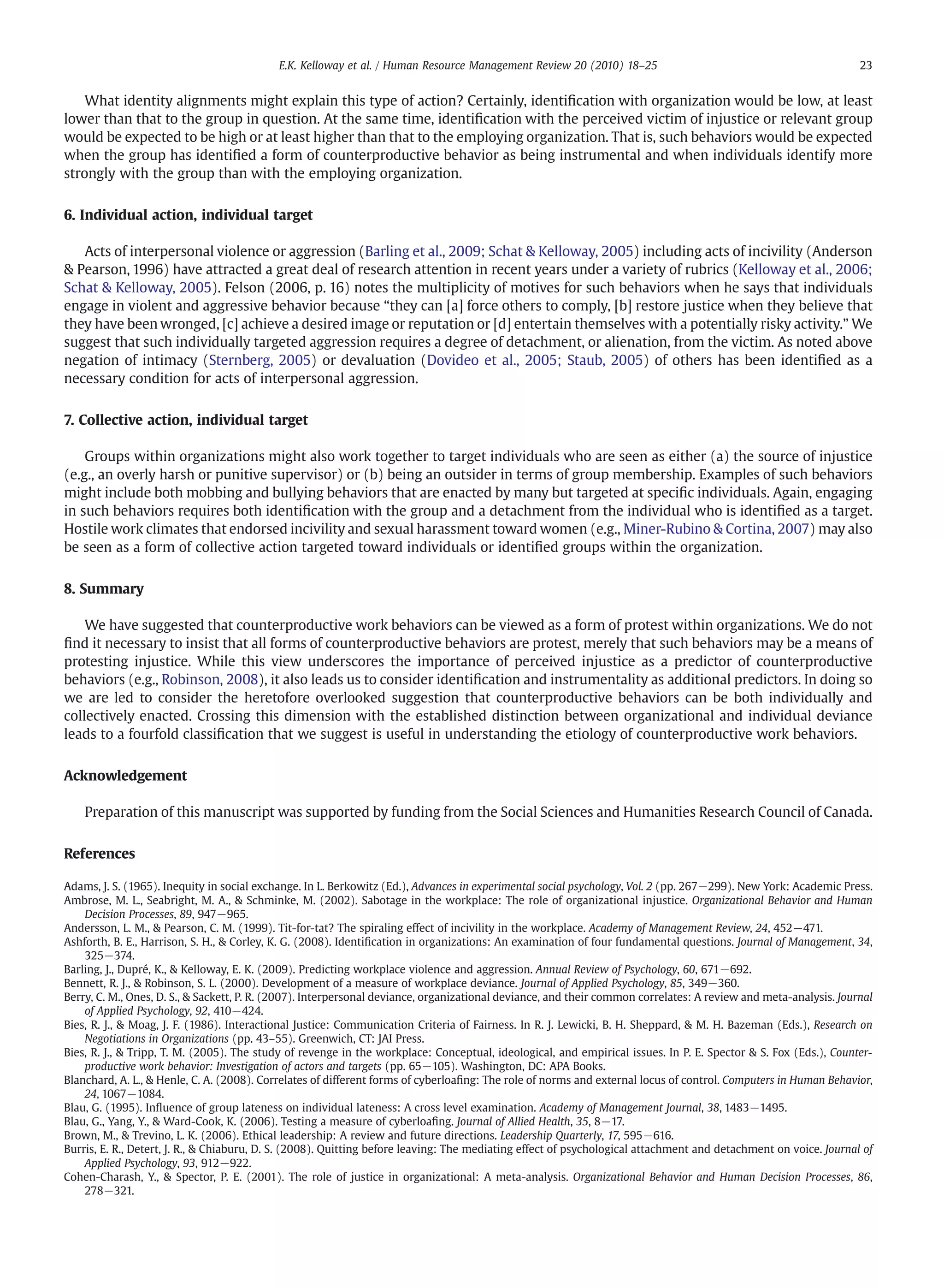 What identity alignments might explain this type of action? Certainly, identiﬁcation with organization would be low, at least
lower than that to the group in question. At the same time, identiﬁcation with the perceived victim of injustice or relevant group
would be expected to be high or at least higher than that to the employing organization. That is, such behaviors would be expected
when the group has identiﬁed a form of counterproductive behavior as being instrumental and when individuals identify more
strongly with the group than with the employing organization.
6. Individual action, individual target
Acts of interpersonal violence or aggression (Barling et al., 2009; Schat & Kelloway, 2005) including acts of incivility (Anderson
& Pearson, 1996) have attracted a great deal of research attention in recent years under a variety of rubrics (Kelloway et al., 2006;
Schat & Kelloway, 2005). Felson (2006, p. 16) notes the multiplicity of motives for such behaviors when he says that individuals
engage in violent and aggressive behavior because “they can [a] force others to comply, [b] restore justice when they believe that
they have been wronged, [c] achieve a desired image or reputation or [d] entertain themselves with a potentially risky activity.” We
suggest that such individually targeted aggression requires a degree of detachment, or alienation, from the victim. As noted above
negation of intimacy (Sternberg, 2005) or devaluation (Dovideo et al., 2005; Staub, 2005) of others has been identiﬁed as a
necessary condition for acts of interpersonal aggression.
7. Collective action, individual target
Groups within organizations might also work together to target individuals who are seen as either (a) the source of injustice
(e.g., an overly harsh or punitive supervisor) or (b) being an outsider in terms of group membership. Examples of such behaviors
might include both mobbing and bullying behaviors that are enacted by many but targeted at speciﬁc individuals. Again, engaging
in such behaviors requires both identiﬁcation with the group and a detachment from the individual who is identiﬁed as a target.
Hostile work climates that endorsed incivility and sexual harassment toward women (e.g., Miner-Rubino & Cortina, 2007) may also
be seen as a form of collective action targeted toward individuals or identiﬁed groups within the organization.
8. Summary
We have suggested that counterproductive work behaviors can be viewed as a form of protest within organizations. We do not
ﬁnd it necessary to insist that all forms of counterproductive behaviors are protest, merely that such behaviors may be a means of
protesting injustice. While this view underscores the importance of perceived injustice as a predictor of counterproductive
behaviors (e.g., Robinson, 2008), it also leads us to consider identiﬁcation and instrumentality as additional predictors. In doing so
we are led to consider the heretofore overlooked suggestion that counterproductive behaviors can be both individually and
collectively enacted. Crossing this dimension with the established distinction between organizational and individual deviance
leads to a fourfold classiﬁcation that we suggest is useful in understanding the etiology of counterproductive work behaviors.
Acknowledgement
Preparation of this manuscript was supported by funding from the Social Sciences and Humanities Research Council of Canada.
References
Adams, J. S. (1965). Inequity in social exchange. In L. Berkowitz (Ed.), Advances in experimental social psychology, Vol. 2 (pp. 267−299). New York: Academic Press.
Ambrose, M. L., Seabright, M. A., & Schminke, M. (2002). Sabotage in the workplace: The role of organizational injustice. Organizational Behavior and Human
Decision Processes, 89, 947−965.
Andersson, L. M., & Pearson, C. M. (1999). Tit-for-tat? The spiraling effect of incivility in the workplace. Academy of Management Review, 24, 452−471.
Ashforth, B. E., Harrison, S. H., & Corley, K. G. (2008). Identiﬁcation in organizations: An examination of four fundamental questions. Journal of Management, 34,
325−374.
Barling, J., Dupré, K., & Kelloway, E. K. (2009). Predicting workplace violence and aggression. Annual Review of Psychology, 60, 671−692.
Bennett, R. J., & Robinson, S. L. (2000). Development of a measure of workplace deviance. Journal of Applied Psychology, 85, 349−360.
Berry, C. M., Ones, D. S., & Sackett, P. R. (2007). Interpersonal deviance, organizational deviance, and their common correlates: A review and meta-analysis. Journal
of Applied Psychology, 92, 410−424.
Bies, R. J., & Moag, J. F. (1986). Interactional Justice: Communication Criteria of Fairness. In R. J. Lewicki, B. H. Sheppard, & M. H. Bazeman (Eds.), Research on
Negotiations in Organizations (pp. 43–55). Greenwich, CT: JAI Press.
Bies, R. J., & Tripp, T. M. (2005). The study of revenge in the workplace: Conceptual, ideological, and empirical issues. In P. E. Spector & S. Fox (Eds.), Counter-
productive work behavior: Investigation of actors and targets (pp. 65−105). Washington, DC: APA Books.
Blanchard, A. L., & Henle, C. A. (2008). Correlates of different forms of cyberloaﬁng: The role of norms and external locus of control. Computers in Human Behavior,
24, 1067−1084.
Blau, G. (1995). Inﬂuence of group lateness on individual lateness: A cross level examination. Academy of Management Journal, 38, 1483−1495.
Blau, G., Yang, Y., & Ward-Cook, K. (2006). Testing a measure of cyberloaﬁng. Journal of Allied Health, 35, 8−17.
Brown, M., & Trevino, L. K. (2006). Ethical leadership: A review and future directions. Leadership Quarterly, 17, 595−616.
Burris, E. R., Detert, J. R., & Chiaburu, D. S. (2008). Quitting before leaving: The mediating effect of psychological attachment and detachment on voice. Journal of
Applied Psychology, 93, 912−922.
Cohen-Charash, Y., & Spector, P. E. (2001). The role of justice in organizational: A meta-analysis. Organizational Behavior and Human Decision Processes, 86,
278−321.
23E.K. Kelloway et al. / Human Resource Management Review 20 (2010) 18–25
 