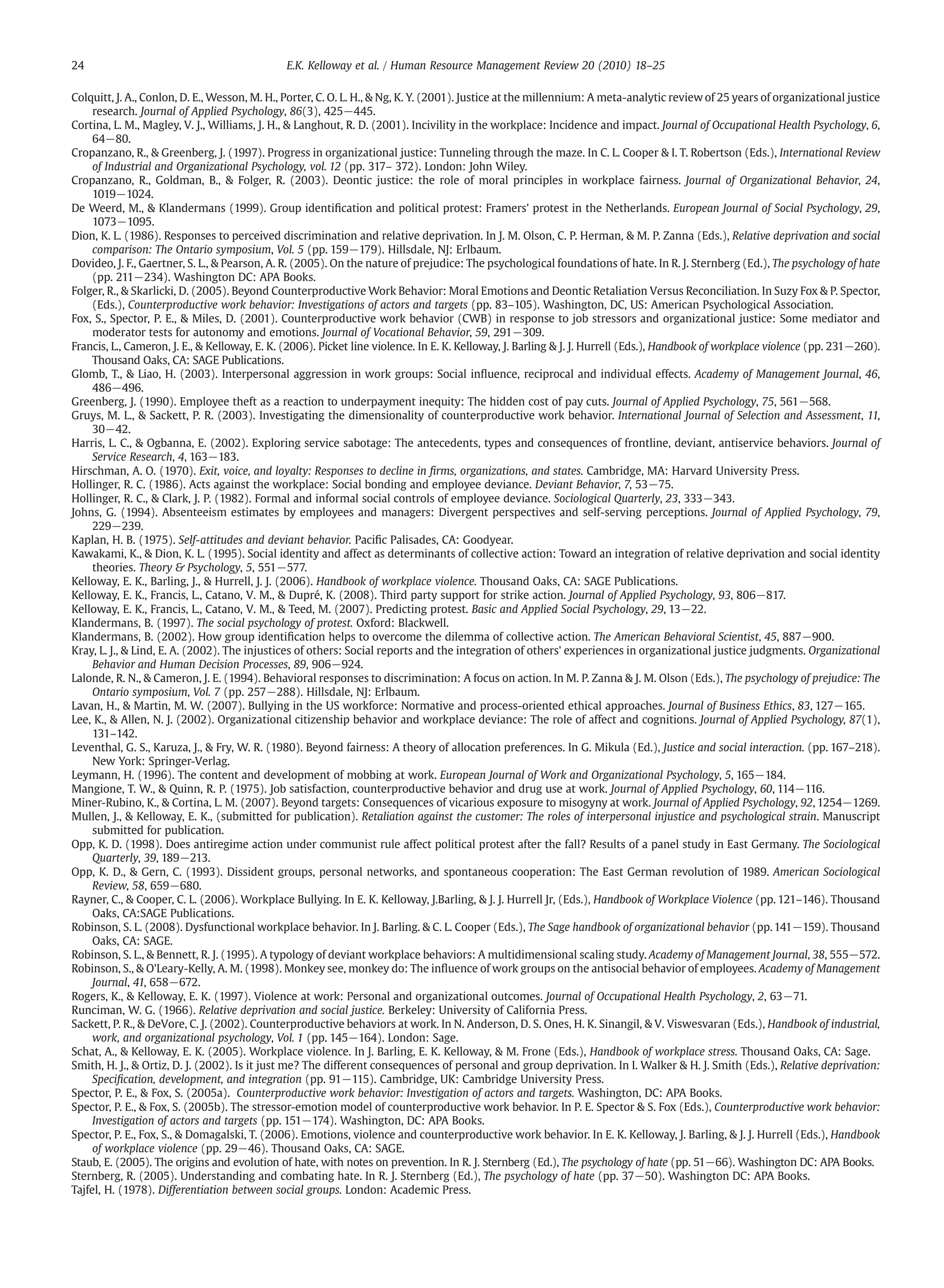 Colquitt, J. A., Conlon, D. E., Wesson, M. H., Porter, C. O. L. H., & Ng, K. Y. (2001). Justice at the millennium: A meta-analytic review of 25 years of organizational justice
research. Journal of Applied Psychology, 86(3), 425−445.
Cortina, L. M., Magley, V. J., Williams, J. H., & Langhout, R. D. (2001). Incivility in the workplace: Incidence and impact. Journal of Occupational Health Psychology, 6,
64−80.
Cropanzano, R., & Greenberg, J. (1997). Progress in organizational justice: Tunneling through the maze. In C. L. Cooper & I. T. Robertson (Eds.), International Review
of Industrial and Organizational Psychology, vol. 12 (pp. 317– 372). London: John Wiley.
Cropanzano, R., Goldman, B., & Folger, R. (2003). Deontic justice: the role of moral principles in workplace fairness. Journal of Organizational Behavior, 24,
1019−1024.
De Weerd, M., & Klandermans (1999). Group identiﬁcation and political protest: Framers' protest in the Netherlands. European Journal of Social Psychology, 29,
1073−1095.
Dion, K. L. (1986). Responses to perceived discrimination and relative deprivation. In J. M. Olson, C. P. Herman, & M. P. Zanna (Eds.), Relative deprivation and social
comparison: The Ontario symposium, Vol. 5 (pp. 159−179). Hillsdale, NJ: Erlbaum.
Dovideo, J. F., Gaertner, S. L., & Pearson, A. R. (2005). On the nature of prejudice: The psychological foundations of hate. In R. J. Sternberg (Ed.), The psychology of hate
(pp. 211−234). Washington DC: APA Books.
Folger, R., & Skarlicki, D. (2005). Beyond Counterproductive Work Behavior: Moral Emotions and Deontic Retaliation Versus Reconciliation. In Suzy Fox & P. Spector,
(Eds.), Counterproductive work behavior: Investigations of actors and targets (pp. 83–105). Washington, DC, US: American Psychological Association.
Fox, S., Spector, P. E., & Miles, D. (2001). Counterproductive work behavior (CWB) in response to job stressors and organizational justice: Some mediator and
moderator tests for autonomy and emotions. Journal of Vocational Behavior, 59, 291−309.
Francis, L., Cameron, J. E., & Kelloway, E. K. (2006). Picket line violence. In E. K. Kelloway, J. Barling & J. J. Hurrell (Eds.), Handbook of workplace violence (pp. 231−260).
Thousand Oaks, CA: SAGE Publications.
Glomb, T., & Liao, H. (2003). Interpersonal aggression in work groups: Social inﬂuence, reciprocal and individual effects. Academy of Management Journal, 46,
486−496.
Greenberg, J. (1990). Employee theft as a reaction to underpayment inequity: The hidden cost of pay cuts. Journal of Applied Psychology, 75, 561−568.
Gruys, M. L., & Sackett, P. R. (2003). Investigating the dimensionality of counterproductive work behavior. International Journal of Selection and Assessment, 11,
30−42.
Harris, L. C., & Ogbanna, E. (2002). Exploring service sabotage: The antecedents, types and consequences of frontline, deviant, antiservice behaviors. Journal of
Service Research, 4, 163−183.
Hirschman, A. O. (1970). Exit, voice, and loyalty: Responses to decline in ﬁrms, organizations, and states. Cambridge, MA: Harvard University Press.
Hollinger, R. C. (1986). Acts against the workplace: Social bonding and employee deviance. Deviant Behavior, 7, 53−75.
Hollinger, R. C., & Clark, J. P. (1982). Formal and informal social controls of employee deviance. Sociological Quarterly, 23, 333−343.
Johns, G. (1994). Absenteeism estimates by employees and managers: Divergent perspectives and self-serving perceptions. Journal of Applied Psychology, 79,
229−239.
Kaplan, H. B. (1975). Self-attitudes and deviant behavior. Paciﬁc Palisades, CA: Goodyear.
Kawakami, K., & Dion, K. L. (1995). Social identity and affect as determinants of collective action: Toward an integration of relative deprivation and social identity
theories. Theory & Psychology, 5, 551−577.
Kelloway, E. K., Barling, J., & Hurrell, J. J. (2006). Handbook of workplace violence. Thousand Oaks, CA: SAGE Publications.
Kelloway, E. K., Francis, L., Catano, V. M., & Dupré, K. (2008). Third party support for strike action. Journal of Applied Psychology, 93, 806−817.
Kelloway, E. K., Francis, L., Catano, V. M., & Teed, M. (2007). Predicting protest. Basic and Applied Social Psychology, 29, 13−22.
Klandermans, B. (1997). The social psychology of protest. Oxford: Blackwell.
Klandermans, B. (2002). How group identiﬁcation helps to overcome the dilemma of collective action. The American Behavioral Scientist, 45, 887−900.
Kray, L. J., & Lind, E. A. (2002). The injustices of others: Social reports and the integration of others' experiences in organizational justice judgments. Organizational
Behavior and Human Decision Processes, 89, 906−924.
Lalonde, R. N., & Cameron, J. E. (1994). Behavioral responses to discrimination: A focus on action. In M. P. Zanna & J. M. Olson (Eds.), The psychology of prejudice: The
Ontario symposium, Vol. 7 (pp. 257−288). Hillsdale, NJ: Erlbaum.
Lavan, H., & Martin, M. W. (2007). Bullying in the US workforce: Normative and process-oriented ethical approaches. Journal of Business Ethics, 83, 127−165.
Lee, K., & Allen, N. J. (2002). Organizational citizenship behavior and workplace deviance: The role of affect and cognitions. Journal of Applied Psychology, 87(1),
131–142.
Leventhal, G. S., Karuza, J., & Fry, W. R. (1980). Beyond fairness: A theory of allocation preferences. In G. Mikula (Ed.), Justice and social interaction. (pp. 167–218).
New York: Springer-Verlag.
Leymann, H. (1996). The content and development of mobbing at work. European Journal of Work and Organizational Psychology, 5, 165−184.
Mangione, T. W., & Quinn, R. P. (1975). Job satisfaction, counterproductive behavior and drug use at work. Journal of Applied Psychology, 60, 114−116.
Miner-Rubino, K., & Cortina, L. M. (2007). Beyond targets: Consequences of vicarious exposure to misogyny at work. Journal of Applied Psychology, 92, 1254−1269.
Mullen, J., & Kelloway, E. K., (submitted for publication). Retaliation against the customer: The roles of interpersonal injustice and psychological strain. Manuscript
submitted for publication.
Opp, K. D. (1998). Does antiregime action under communist rule affect political protest after the fall? Results of a panel study in East Germany. The Sociological
Quarterly, 39, 189−213.
Opp, K. D., & Gern, C. (1993). Dissident groups, personal networks, and spontaneous cooperation: The East German revolution of 1989. American Sociological
Review, 58, 659−680.
Rayner, C., & Cooper, C. L. (2006). Workplace Bullying. In E. K. Kelloway, J.Barling, & J. J. Hurrell Jr, (Eds.), Handbook of Workplace Violence (pp. 121–146). Thousand
Oaks, CA:SAGE Publications.
Robinson, S. L. (2008). Dysfunctional workplace behavior. In J. Barling. & C. L. Cooper (Eds.), The Sage handbook of organizational behavior (pp. 141−159). Thousand
Oaks, CA: SAGE.
Robinson, S. L., & Bennett, R. J. (1995). A typology of deviant workplace behaviors: A multidimensional scaling study. Academy of Management Journal, 38, 555−572.
Robinson, S., & O'Leary-Kelly, A. M. (1998). Monkey see, monkey do: The inﬂuence of work groups on the antisocial behavior of employees. Academy of Management
Journal, 41, 658−672.
Rogers, K., & Kelloway, E. K. (1997). Violence at work: Personal and organizational outcomes. Journal of Occupational Health Psychology, 2, 63−71.
Runciman, W. G. (1966). Relative deprivation and social justice. Berkeley: University of California Press.
Sackett, P. R., & DeVore, C. J. (2002). Counterproductive behaviors at work. In N. Anderson, D. S. Ones, H. K. Sinangil, & V. Viswesvaran (Eds.), Handbook of industrial,
work, and organizational psychology, Vol. 1 (pp. 145−164). London: Sage.
Schat, A., & Kelloway, E. K. (2005). Workplace violence. In J. Barling, E. K. Kelloway, & M. Frone (Eds.), Handbook of workplace stress. Thousand Oaks, CA: Sage.
Smith, H. J., & Ortiz, D. J. (2002). Is it just me? The different consequences of personal and group deprivation. In I. Walker & H. J. Smith (Eds.), Relative deprivation:
Speciﬁcation, development, and integration (pp. 91−115). Cambridge, UK: Cambridge University Press.
Spector, P. E., & Fox, S. (2005a). Counterproductive work behavior: Investigation of actors and targets. Washington, DC: APA Books.
Spector, P. E., & Fox, S. (2005b). The stressor-emotion model of counterproductive work behavior. In P. E. Spector & S. Fox (Eds.), Counterproductive work behavior:
Investigation of actors and targets (pp. 151−174). Washington, DC: APA Books.
Spector, P. E., Fox, S., & Domagalski, T. (2006). Emotions, violence and counterproductive work behavior. In E. K. Kelloway, J. Barling, & J. J. Hurrell (Eds.), Handbook
of workplace violence (pp. 29−46). Thousand Oaks, CA: SAGE.
Staub, E. (2005). The origins and evolution of hate, with notes on prevention. In R. J. Sternberg (Ed.), The psychology of hate (pp. 51−66). Washington DC: APA Books.
Sternberg, R. (2005). Understanding and combating hate. In R. J. Sternberg (Ed.), The psychology of hate (pp. 37−50). Washington DC: APA Books.
Tajfel, H. (1978). Differentiation between social groups. London: Academic Press.
24 E.K. Kelloway et al. / Human Resource Management Review 20 (2010) 18–25
 