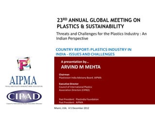 Threats and Challenges for the Plastics Industry : An
                                                  Indian Perspective

                                                  COUNTRY REPORT: PLASTICS INDUSTRY IN
                                                  INDIA - ISSUES AND CHALLENGES
                                                       A presentation by…
                                                       ARVIND M MEHTA
                                                     Chairman
                                                     Plastivision India Advisory Board. AIPMA

                                                     Executive Director
                                                     Council of International Plastics
                                                     Association Directors (CIPAD)


                                                     Past President: Plastindia Foundation
                                                     Past President: AIPMA

                                                Miami, USA. 4-5 December 2012
Country Report: Plastics Industry in India- Issues and Challenges
 