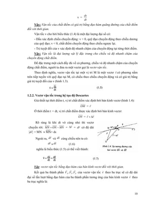 10
v =
dt
ds
Vậy: Vận tốc của chất điểm có giá trị bằng đạo hàm quãng đường của chất điểm
đối với thời gian.
Vận tốc v cho bởi biểu thức (1.4) là một đại lượng đại số có:
- Dấu xác định chiều chuyển động: v > 0, quỹ đạo chuyển động theo chiều dương
của quỹ đạo; v < 0, chất điểm chuyển động theo chiều ngược lại.
- Trị tuyệt đối của v xác định độ nhanh chậm của chuyển động tại từng thời điểm.
Vậy: Vận tốc là đại lượng vật lý đặc trưng cho chiều và độ nhanh chậm của
chuyển động chất điểm.
Để đặc trưng một cách đầy đủ về cả phương, chiều và độ nhanh chậm của chuyển
động chất điểm, người ta đưa ra một vectơ gọi là vectơ vận tốc.
Theo định nghĩa, vectơ vận tốc tại một vị trí M là một vectơ v
r
có phương nằm
trên tiếp tuyến với quỹ đạo tại M, có chiều theo chiều chuyển động và có giá trị bằng
giá trị tuyệt đối của v (hình 1.3).
1.2.2. Vectơ vận tốc trong hệ tọa độ Descartes
Giả thiết tại thời điểm t, vị trí chất điểm xác định bởi bán kính vectơ (hình 1.4):
OM = r
r
Ở thời điểm t + dt, vị trí chất điểm được xác định bởi bán kính vectơ:
ON = rr
rr
Δ+
Rõ ràng là khi dt vô cùng nhỏ thì vectơ
chuyển rời: MNONMN −= = r
r
Δ = rd
r
có độ dài
rd
r
= MN ≈ MN= ds
Ngoài ra, rd
r
và sd
r
cùng chiều nên ta có:
rd
r
≈ sd
r
(1.6)
nghĩa là biểu thức (1.5) có thể viết thành:
Vậy: vectơ vận tốc bằng đạo hàm của bán kính vectơ đối với thời gian.
Kết quả ba thành phần ZYX VVV
rrr
,, của vectơ vận tốc v
r
theo ba trục sẽ có độ dài
đại số lần lượt bằng đạo hàm của ba thành phần tương ứng của bán kính vectơ v
r
theo
ba trục nghĩa là:
 