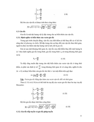 11
Độ lớn của vận tốc sẽ được tính theo công thức:
1.3. Gia tốc
Gia tốc là một đại lượng vật lý đặc trưng cho sự biến thiên của vận tốc.
1.3.1. Định nghĩa và biểu thức của vectơ gia tốc
Trong quá trình chuyển động, vận tốc của chất điểm có thể thay đổi cả về độ lớn
cũng như về phương và chiều. Để đặc trưng cho sự thay đổi của vận tốc theo thời gian,
người ta đưa vào thêm một đại lượng vật lý mới, đó là gia tốc.
Giả sử sau một khoảng thời gian Δt, vận tốc của chất điểm thay đổi một lượng là
Δv
r
theo định nghĩa gia tốc trung bình, gia tốc trung bình tba
r
từ trong khoảng thời gian
Δt là:
Ta thấy rằng muốn đặc trưng cho tđộ biến thiên của vectơ vận tốc ở từng thời
điểm, ta phải xác định tỷ số
t
v
r
r
Δ
Δ
trong khoảng thời gian Δt vô cùng nhỏ, nghĩa là cho
Δt → 0, ta được biểu thức của gia tốc tức thời a
r
tại một điểm trên quỹ đạo:
Vậy: Vectơ gia tốc bằng đạo hàm của vectơ vận tốc đối với thời gian.
Theo (1.11) và (1.8) ta có thể tính ba toạ độ của vectơ gia tốc theo ba trục toạ độ
Descartes:
Độ lớn gia tốc được tính theo công thức:
1.3.2. Gia tốc tiếp tuyến và gia tốc pháp tuyến
 