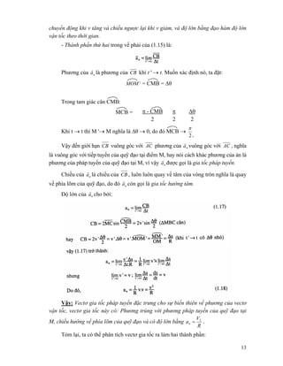 13
chuyển động khi v tăng và chiều ngược lại khi v giảm, và độ lớn bằng đạo hàm độ lớn
vận tốc theo thời gian.
- Thành phần thứ hai trong vế phải của (1.15) là:
Phương của na
r
là phương của CB khi t ' → t. Muốn xác định nó, ta đặt:
'MOM = CMB = Δθ
Trong tam giác cân CMB:
π - CMB π ΔθMCB =
2 2 2
Khi t → t thì M '→ M nghĩa là Δθ → 0, do đó MCB →
t2
π
Vậy đến giới hạn CB vuông góc với AC phương của na
r
vuông góc với AC , nghĩa
là vuông góc với tiếp tuyến của quỹ đạo tại điểm M, hay nói cách khác phương của án là
phương của pháp tuyến của quỹ đạo tại M, vì vậy na
r
được gọi là gia tốc pháp tuyến.
Chiều của na
r
là chiều của CB , luôn luôn quay về tâm của vòng tròn nghĩa là quay
về phía lõm của quỹ đạo, do đó na
r
còn gọi là gia tốc hướng tâm.
Độ lớn của na
r
cho bởi:
Vậy: Vectơ gia tốc pháp tuyến đặc trưng cho sự biến thiên về phương của vectơ
vận tốc, vectơ gia tốc này có: Phương trùng với phương pháp tuyến của quỹ đạo tại
M, chiều hướng về phía lõm của quỹ đạo và có độ lớn bằng
R
V
an
2
= .
Tóm lại, ta có thể phân tích vectơ gia tốc ra làm hai thành phần:
 