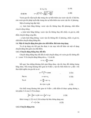 14
Vectơ gia tốc tiếp tuyến đặc trưng cho sự biến thiên của vectơ vận tốc về độ lớn,
còn vectơ gia tốc pháp tuyến đặc trưng cho sự biến thiên của vectơ vận tốc về phương.
Một số trường hợp đặc biệt:
- na
r
luôn luôn bằng không: vectơ vận tốc không thay đổi phương, chất điểm
chuyển động thẳng.
- ta luôn luôn bằng không: vectơ vận tốc không thay đổi chiều và giá trị, chất
điểm chuyển động cong đều.
- a luôn luôn bằng không: vectơ vận tốc không đổi về phương, chiều và giá trị,
chất điểm chuyển động thẳng đều.
1.4. Một số chuyển động đơn giản của chất điểm. Bài toán ứng dụng
Ta sẽ áp dụng các kết quả thu được ở các mục trên để khảo sát một số dạng
chuyền động đơn giản của chất điểm.
1.4.1. Chuyển động thẳng thay đổi đều
Chuyển động thẳng thay đổi đều là một chuyển động với vectơ gia tốc không đổi
a
r
= const. Vì là chuyển động thẳng nên an = 0, do đó:
Kết quả: Sau những khoảng thời gian bằng nhau, vận tốc thay đổi những lượng
bằng nhau. Nếu trong khoảng thời gian từ 0 đến t, vận tốc biến thiên từ v0 đến v thì
theo định nghĩa của gia tốc ta có:
Giả thiết trong khoảng thời gian từ 0 đến t, chất điểm đi được quãng đường s,
tích phân 2 vế của (1.23) ta được:
Khử t trong (1.22) và (1.24) ta được hệ thức thông dụng sau:
1.4.2. Chuyển động tròn
 