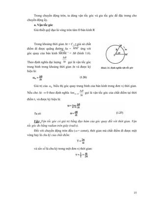 15
Trong chuyển động tròn, ta dùng vận tốc góc và gia tốc góc để đặc trưng cho
chuyển động ấy.
a. Vận tốc góc
Giả thiết quỹ đạo là vòng tròn tâm O bán kính R
Trong khoảng thời gian Δt = t' - t giả sử chất
điểm đi được quãng đường Δs = 'MM ứng với
góc quay của bán kính MOM ' = Δθ (hình 1.6).
Theo định nghĩa đại lượng tΔ
Δθ
gọi là vận tốc góc
trung bình trong khoảng thời gian Δt và được ký
hiệu là:
Giá trị của tbω biểu thị góc quay trung bình của bán kính trong đơn vị thời gian.
Nếu cho Δt → 0 theo định nghĩa
t
t
Δ
Δ
→Δ
θ
0lim gọi là vận tốc góc của chất điểm tại thời
điểm t, và được ký hiệu là:
Vậy: Vận tốc góc có giá trị bằng đạo hàm của góc quay đối với thời gian. Vận
tốc góc đo bằng radian trên giây (rad/s).
Đối với chuyển động tròn đều (ω = const), thời gian mà chất điểm đi được một
vòng hay là chu kỳ của chất điểm:
và tần số là chu kỳ trong một đơn vị thời gian:
 