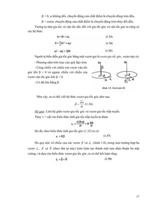 17
β = 0, ω không đổi, chuyển động của chất điểm là chuyển động tròn đều.
β = const, chuyển động của chất điểm là chuyển động tròn thay đổi đều.
Tương tự như gia tốc và vận tốc dài, đối với gia tốc góc và vận tốc góc ta cũng có
các hệ thức:
Người ta biểu diễn gia tốc góc bằng một vectơ gọi là vectơ gia tốc góc, vectơ này có:
- Phương nằm trên trục của quỹ đạo tròn
- Cùng chiều với chiều của vectơ vận tốc
góc khi β > 0 và ngược chiều với chiều của
vectơ vận tốc góc khi β < 0.
- Có độ lớn bằng β
Như vậy, ta có thể viết hệ thức vectơ gia tốc góc như sau:
dt
dω
β =
r
(1.36)
Hệ quả: Liên hệ giữa vectơ gia tốc góc và vectơ gia tốc tiếp tuyến.
Thay v = ωβ vào biểu thức tính gia tốc tiếp tuyến ta được
Do đó, theo biểu thức tính gia tốc góc (1.32) ta có:
Do quy ước về chiều của các vectơ β
r
và ta
r
, (hình 1.8), trong mọi trường hợp ba
vectơ ta
r
, β
r
và R
r
(theo thứ tự này) luôn luôn tạo thành một tam diện thuận ba mặt
vuông, và dựa vào biểu thức vectơ gia tốc góc, ta có thể kết luận rằng:
 