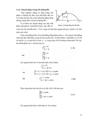 18
1.4.3. Chuyển động với gia tốc không đổi:
Thực nghiệm chứng tỏ rằng trong một
phạm vi không lớn lắm, mọi chất điểm đều rơi
với cùng một gia tốc g theo phương thẳng đứng
hướng xuống dưới với giá trị không đổi.
Ta sẽ khảo sát chuyển động của một chất
điểm xuất phát từ một điểm O trên mặt đất với
vectơ vận tốc ban đầu (lúc t = 0 là 0v
r
hợp với mặt nằm ngang một góc α (hình 1.9). (bài
toán ném xiên).
Chọn mặt phẳng hình vẽ là mặt phẳng thẳng đứng chứa v0 ; đó cũng là mặt phẳng
chứa quỹ đạo chất điểm, trong hệ trục toạ độ xOy. Tại thời điểm t, chất điểm ở vị trí M
có toạ độ x, y; có gia tốc là vectơ a
r
= g
r
song song với Oy hướng xuống dưới. Do vậy,
hai thành phần của a
r
trên hai trục là:
Lấy nguyên hàm hai vế của biểu thức trên ta được:
Theo công thức tính vận tốc ta có thể viết (1.40) như sau:
Lấy nguyên hàm theo t biểu thức (1.41) ta được:
 