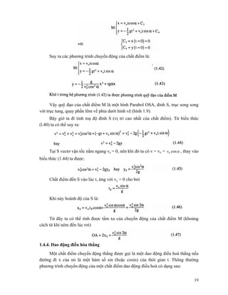 19
Suy ra các phương trình chuyển động của chất điểm là:
Vậy quỹ đạo của chất điểm M là một hình Parabol OSA, đỉnh S, trục song song
với trục tung, quay phần lõm về phía dưới hình vẽ (hình 1.9).
Bây giờ ta đi tính toạ độ đỉnh S (vị trí cao nhất của chất điểm). Từ biểu thức
(l.40) ta có thể suy ra:
Tại S vectơ vận tốc nằm ngang vy = 0, nên khi đó ta có v = vx = αcos0v , thay vào
biểu thức (1.44) ta được:
Chất điểm đến S vào lúc t, ứng với vy = 0 cho bởi
Khi này hoành độ của S là:
Từ đây ta có thể tính được tầm xa của chuyển động của chất điểm M (khoảng
cách từ khi ném đến lúc rơi)
1.4.4. Dao động điều hòa thẳng
Một chất điểm chuyển động thẳng được gọi là một dao động điều hoà thẳng nếu
đường đi x của nó là một hàm số sin (hoặc cosin) của thời gian t. Thông thường
phương trình chuyển động của một chất điểm dao động điều hoà có dạng sau:
 