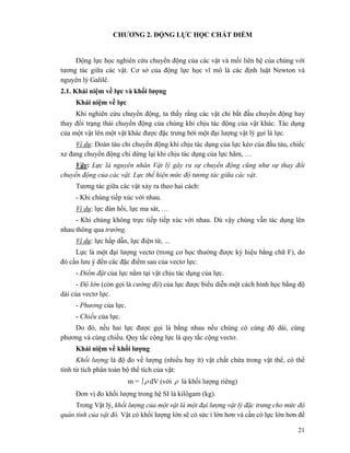 21
CHƯƠNG 2. ĐỘNG LỰC HỌC CHẤT ĐIỂM
Động lực học nghiên cứu chuyển động của các vật và mối liên hệ của chúng với
tương tác giữa các vật. Cơ sở của động lực học vĩ mô là các định luật Newton và
nguyên lý Galilê.
2.1. Khái niệm về lực và khối lượng
Khái niệm về lực
Khi nghiên cứu chuyển động, ta thấy rằng các vật chỉ bắt đầu chuyển động hay
thay đổi trạng thái chuyển động của chúng khi chịu tác động của vật khác. Tác dụng
của một vật lên một vật khác được đặc trưng bởi một đại lượng vật lý gọi là lực.
Ví dụ: Đoàn tàu chỉ chuyển động khi chịu tác dụng của lực kéo của đầu tàu, chiếc
xe đang chuyển động chỉ dừng lại khi chịu tác dụng của lực hãm, …
Vậy: Lực là nguyên nhân Vật lý gây ra sự chuyển động cũng như sự thay đổi
chuyển động của các vật. Lực thể hiện mức độ tương tác giữa các vật.
Tương tác giữa các vật xảy ra theo hai cách:
- Khi chúng tiếp xúc với nhau.
Ví dụ: lực đàn hồi, lực ma sát, …
- Khi chúng không trực tiếp tiếp xúc với nhau. Dù vậy chúng vẫn tác dụng lên
nhau thông qua trường.
Ví dụ: lực hấp dẫn, lực điện từ, …
Lực là một đại lượng vectơ (trong cơ học thường được ký hiệu bằng chữ F), do
đó cần lưu ý đến các đặc điểm sau của vectơ lực:
- Điểm đặt của lực nằm tại vật chịu tác dụng của lực.
- Độ lớn (còn gọi là cường độ) của lực được biểu diễn một cách hình học bằng độ
dài của vectơ lực.
- Phương của lực.
- Chiều của lực.
Do đó, nếu hai lực được gọi là bằng nhau nếu chúng có cùng độ dài, cùng
phương và cùng chiều. Quy tắc cộng lực là quy tắc cộng vectơ.
Khái niệm về khối lượng
Khối lượng là độ đo về lượng (nhiều hay ít) vật chất chứa trong vật thể, có thể
tính từ tích phân toàn bộ thể tích của vật:
m = ρ∫ dV (với ρ là khối lượng riêng)
Đơn vị đo khối lượng trong hệ SI là kilôgam (kg).
Trong Vật lý, khối lượng của một vật là một đại lượng vật lý đặc trưng cho mức độ
quán tính của vật đó. Vật có khối lượng lớn sẽ có sức ì lớn hơn và cần có lực lớn hơn để
 