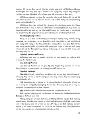 22
làm thay đổi chuyển động của nó. Mối liên hệ giữa quán tính với khối lượng đã được
Newton phát biểu trong định luật II Newton. Khối lượng trong chuyển động thẳng đều
còn được mở rộng thành khái niệm mômen quán tính trong chuyển động quay.
Khối lượng của một vật cũng đặc trưng cho mức độ vật đó hấp dẫn các vật thể
khác, theo định luật vận vật hấp dẫn Newton. Vật có khối lượng lớn có tạo ra xung
quanh trường hấp dẫn lớn.
Khối lượng hiểu theo nghĩa độ lớn của quán tính, khối lượng quán tính, không
nhất thiết hiểu theo mức độ hấp dẫn vật thể khác, khối lượng hấp dẫn. Tuy nhiên, các
thí nghiệm chính xác hiện nay cho thấy hai khối lượng này rất gần nhau và một tiên đề
của thuyết tương đối rộng của Einstein phát biểu rằng hai khối lượng này là một.
Khối lượng tương đối tính
Trong vật lý cổ điển, coi khối lượng của một vật là một đại lượng bất biến, không
phụ thuộc vào chuyển động của vật. Tuy nhiên, vật lý hiện đại lại có cách nhìn khác về
khối lượng, khối lượng có thể thay đổi tuỳ theo hệ quy chiếu. Theo quan điểm này thì
khối lượng gồm hai phần, một phần là khối lượng nghỉ, có giá trị bằng với khối lượng
cổ điển khi vật thể đứng yên trong hệ quy chiếu đang xét, cộng với khối lượng kèm
theo động năng của vật.
Định luật bảo toàn khối lượng
Khối lượng toàn phần của một hệ vật lý kín, xét trong một hệ quy chiếu cố định
là không đổi theo thời gian.
Các định luật Newton
Các định luật Newton nêu lên quan hệ giữa chuyển động của một vật với tác
dụng bên ngoài và quan hệ giữa các tác dụng tương hỗ của các vật.
Định luật Newton I
Phát biểu: Khi một chất điểm cô lập (không chịu một tác động nào từ bên ngoài)
nếu đang đứng yên nó sẽ tiếp tục đứng yên, nếu đang chuyển động thì chuyển động
của nó là thẳng đều.
Chất điểm đứng yên có vận tốc v = 0 ; chất điểm chuyển động thẳng đều có vận
tốc v
r
không đổi; trong cả hai trường hợp đó, vận tốc v
r
đều không thay đổi; ta cũng nói
trạng thái chuyển động của nó được bảo toàn.
Vậy: Một chất điểm cô lập bảo toàn trạng thái chuyển động của nó.
Tính chất bảo toàn trạng thái chuyển động gọi là quán tính, vì vậy định luật I còn
được gọi là định luật quán tính.
Không giống như các định luật khác, ta không thể kiểm nghiệm định luật này
một cách trực tiếp bằng thực nghiệm vì trên trái đất không thể có bất kỳ vật nào hoàn
toàn cô lập (không chịu bất kỳ một lực nào). Do vậy, ta coi định luật này như một
nguyên lý mà không chứng minh. Ta chỉ có thể xác nhận sự đúng đắn của định luật
này khi kiểm nghiệm các hệ quả của định luật này mà thôi.
 