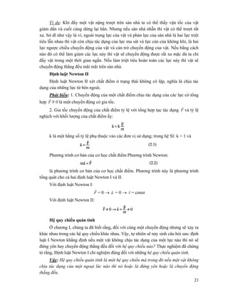 23
Ví dụ: Khi đẩy một vật nặng trượt trên sàn nhà ta có thể thấy vận tốc của vật
giảm dần và cuối cùng dừng lại hẳn. Nhưng nếu sàn nhà nhẵn thì vật có thề trượt rất
xa. Sở dĩ như vậy là vì, ngoài trọng lực của vật và phản lực của sàn nhà là hai lực triệt
tiêu lẫn nhau thì vật còn chịu tác dụng của lực ma sát và lực cản của không khí, là hai
lực ngược chiều chuyển động của vật và cản trở chuyển động của vật. Nếu bằng cách
nào đó có thể làm giảm các lực này thì vật sẽ chuyển động được rất xa mặc dù ta chỉ
đẩy vật trong một thời gian ngắn. Nếu làm triệt tiêu hoàn toàn các lực này thì vật sẽ
chuyển động thẳng đều mãi mãi trên sàn nhà.
Định luật Newton II
Định luật Newton II xét chất điểm ở trạng thái không cô lập, nghĩa là chịu tác
dụng của những lực từ bên ngoài.
Phát biểu: 1. Chuyển động của một chất điểm chịu tác dụng của các lực có tổng
hợp F
r
# 0 là một chuyển động có gia tốc.
2. Gia tốc chuyển động của chất điểm tỷ lệ với tổng hợp tục tác dụng F
r
và tỷ lệ
nghịch với khối lượng của chất điểm ấy:
k là một hằng số tỷ lệ phụ thuộc vào các đơn vị sử dụng; trong hệ SI: k = 1 và
Phương trình cơ bản của cơ học chất điểm Phương trình Newton:
là phương trình cơ bản của cơ học chất điểm. Phương trình này là phương trình
tổng quát cho cả hai định luật Newton I và II.
Với định luật Newton I:
F
r
= 0 → a
r
= 0 → v
r
= const
Với định luật Newton II:
Hệ quy chiếu quán tính
Ở chương I, chúng ta đã biết rằng, đối với cùng một chuyển động nhưng sẽ xảy ra
khác nhau trong các hệ quy chiếu khác nhau. Vậy, tự nhiên sẽ nảy sinh câu hỏi sau: định
luật I Newton khẳng định nếu một vật không chịu tác dụng của một lực nào thì nó sẽ
đứng yên hay chuyển động thẳng đều đối với hệ quy chiếu nào? Thực nghiệm đã chứng
tỏ rằng, Định luật Newton I chỉ nghiệm đúng đối với những hệ quy chiếu quán tính.
Vậy: Hệ quy chiếu quán tính là một hệ quy chiếu mà trong đó nếu một vật không
chịu tác dụng của một ngoại lúc nào thì nó hoặc là đứng yên hoặc là chuyển động
thắng đều.
 