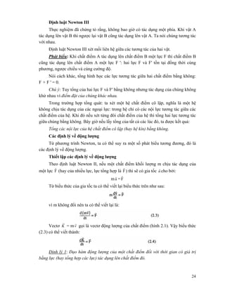 24
Định luật Newton III
Thực nghiệm đã chứng tỏ rằng, không bao giờ có tác dụng một phía. Khi vật A
tác dụng lên vật B thì ngược lại vật B cũng tác dụng lên vật A. Ta nói chúng tương tác
với nhau.
Định luật Newton III xét mối liên hệ giữa các tương tác của hai vật.
Phát biểu: Khi chất điểm A tác dụng lên chất điểm B một lực F thì chất điềm B
cũng tác dụng lên chất điểm A một lực F ': hai lực F và F' tồn tại đồng thời cùng
phương, ngược chiều và cùng cường độ.
Nói cách khác, tổng hình học các lực tương tác giữa hai chất điểm bằng không:
F + F ' = 0.
Chú ý: Tuy tổng của hai lực F và F' bằng không nhưng tác dụng của chúng không
khử nhau vì điểm đặt của chúng khác nhau.
Trong trường hợp tổng quát: ta xét một hệ chất điểm cô lập, nghĩa là một hệ
không chịu tác dụng của các ngoại lực: trong hệ chỉ có các nội lực tương tác giữa các
chất điểm của hệ. Khi đó nếu xét từng đôi chất điểm của hệ thì tổng hai lực tương tác
giữa chúng bằng không. Bây giờ nếu lấy tổng của tất cả các lúc đó, ta được kết quả:
Tổng các nội lực của hệ chất điểm cô lập (hay hệ kín) bằng không.
Các định lý về động lượng
Từ phương trình Newton, ta có thể suy ra một số phát biểu tương đương, đó là
các định lý về động lượng.
Thiết lập các định lý về động lượng
Theo định luật Newton II, nếu một chất điểm khối lượng m chịu tác dụng của
một lực F
r
(hay của nhiều lực, lực tổng hợp là F
r
) thì sẽ có gia tốc a
r
cho bởi:
ma
r
=F
r
Từ biểu thức của gia tốc ta có thể viết lại biểu thức trên như sau:
vì m không đổi nên ta có thể viết lại là:
Vectơ K
r
= mv
r
gọi là vectơ động lượng của chất điểm (hình 2.1). Vậy biểu thức
(2.3) có thể viết thành:
Đinh lý 1: Đạo hàm động lượng của một chất điểm đối với thời gian có giá trị
bằng lực (hay tổng hợp các lực) tác dụng lên chất điểm đó.
 