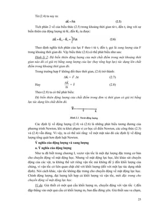 25
Từ (2.4) ta suy ra:
Tích phân 2 vế của biểu thức (2.5) trong khoảng thời gian từ t1 đến t2 ứng với sự
biến thiên của động lượng từ K1 đến K2 ta được:
Theo định nghĩa tích phân của lực F theo t từ t1 đến t2 gọi là xung lượng của F
trong khoảng thời gian đó. Vậy biểu thức (2.6) có thể phát biểu như sau:
Định lý 2: Độ biến thiên động lượng của một chất điểm trong một khoảng thời
gian nào đó có giá trị bằng xung lượng của lực (hay tổng họp lực) tác dụng lên chất
điểm trong khoảng thời gian đó.
Trong trường hợp F không đổi theo thời gian, (2.6) trở thành:
ΔK = F
r
.Δt (2.7)
Hay
Δt
KΔ
r
= F
r
(2.8)
Theo (2.8) ta có thể phát biểu:
Độ biến thiên động lượng của chất điểm trong đơn vị thời gian có giá trị bằng
lực tác dụng lên chất điểm đó.
Các định lý về động lượng (2.4) và (2.6) là những phát biểu tương đương của
phương trình Newton, khi ra khỏi phạm vi cơ học cổ điển Newton, các công thức (2.3)
và (2.4) vẫn đúng. Vì vậy, ta có thể nói rằng: về một mặt nào đó các định lý về động
lượng tổng quát hơn định luật Newton.
Ý nghĩa của động lượng và xung lượng
a. Ý nghĩa của động lượng
Như ta đã biết trong chương I, vectơ vận tốc là một đại lượng đặc trưng cơ bản
cho chuyển động về mặt động học. Nhưng về mặt động lực học, khi khảo sát chuyển
động của các vật, ta không thể xét riêng vận tốc mà không để ý đến khối lượng của
chúng, vì vận tốc có liên quan chặt chẽ với khối lượng (đối với một lực tác dụng nhất
định). Nói cách khác, vận tốc không đặc trưng cho chuyển động về mặt động lực học.
Chính động lượng, đại lượng kết hợp cả khối lượng và vận tốc, mới đặc trưng cho
chuyển động về mặt động lực học.
Ví dụ: Giả thiết có một quả cầu khối lượng m1 chuyển động với vận tốc 1v
r
đến
đập thẳng vào một quả cầu có khối lượng m2 ban đầu đứng yên. Giả thiết sau va chạm,
 