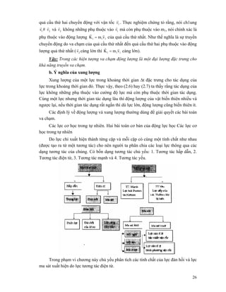26
quả cầu thứ hai chuyển động với vận tốc 1v
r
. Thực nghiệm chứng tỏ rằng, nói ch1ung
1v
r
# 2v
r
và 2v
r
không những phụ thuộc vào 1v
r
mà còn phụ thuộc vào m1, nói chính xác là
phụ thuộc vào động lượng 111 vmK
rr
= của quả cầu thứ nhất. Như thế nghĩa là sự truyền
chuyển động do va chạm của quả cầu thứ nhất đến quả cầu thứ hai phụ thuộc vào động
lượng quả thứ nhất ( 2v
r
càng lớn thì 111 vmK
rr
= càng lớn).
Vậy: Trong các hiện tượng va chạm động lượng là một đại lượng đặc trưng cho
khả năng truyền va chạm.
b. Ý nghĩa của xung lượng
Xung lượng của một lực trong khoảng thời gian Δt đặc trưng cho tác dụng của
lực trong khoảng thời gian đó. Thực vậy, theo (2.6) hay (2.7) ta thấy rằng tác dụng của
lực không những phụ thuộc vào cường độ lực mà còn phụ thuộc thời gian tác dụng.
Cùng một lực nhưng thời gian tác dụng lâu thì động lượng của vật biến thiên nhiều và
ngược lại, nếu thời gian tác dụng rất ngắn thì dù lực lớn, động lượng cũng biến thiên ít.
Các định lý về động lượng và xung lượng thường dùng để giải quyết các bài toán
va chạm.
Các lực cơ học trong tự nhiên. Hai bài toán cơ bản của động lực học Các lực cơ
học trong tự nhiên
Do lực chỉ xuất hiện thành từng cặp và mỗi cặp có cùng một tính chất như nhau
(được tạo ra từ một tương tác) cho nên người ta phân chia các loại lực thông qua các
dạng tương tác của chúng. Có bốn dạng tương tác chủ yếu: 1. Tương tác hấp dẫn, 2.
Tương tác điện từ, 3. Tương tác mạnh và 4. Tương tác yếu.
Trong phạm vi chương này chủ yếu phân tích các tính chất của lực đàn hồi và lực
ma sát xuất hiện do lực tương tác điện từ.
 