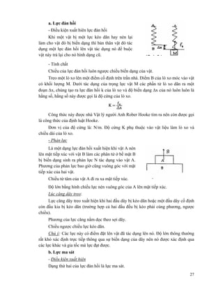 27
a. Lực đàn hồi
- Điều kiện xuất hiên lực đàn hồi
Khi một vật bị một lực kéo dãn hay nén lại
làm cho vật đó bị biến dạng thì bản thân vật đó tác
dụng một lực đàn hồi lên vật tác dụng nó để buộc
vật này trả lại cho nó hình dạng cũ.
- Tính chất
Chiều của lực đàn hồi luôn ngược chiều biến dạng của vật.
Treo một lò xo lên một điểm cố định trên trần nhà. Điểm B của lò xo móc vào vật
có khối lượng M. Dưới tác dụng của trọng lực vật M các phần tử lò xo dãn ra một
đoạn Δx, chúng tạo ra lực đàn hồi k của lò xo và độ biến dạng Δx của nó luôn luôn là
hằng số, hằng số này được gọi là độ cứng của lò xo.
Công thức này được nhà Vật lý người Anh Rober Hooke tìm ra nên còn được gọi
là công thức của định luật Hooke.
Đơn vị của độ cứng là: N/m. Độ cứng K phụ thuộc vào vật liệu làm lò xo và
chiều dài của lò xo.
- Phản lực
Là một dạng lực đàn hồi xuất hiện khi vật A nén
lên mặt tiếp xúc với vật B làm các phân tử ở bề mặt B
bị biến dạng sinh ra phản lực N tác dụng vào vật A.
Phương của phản lực bao giờ cũng vuông góc với mặt
tiếp xúc của hai vật.
Chiều từ tâm của vật A đi ra xa mặt tiếp xúc.
Độ lớn bằng hình chiếu lực nén vuông góc của A lên mặt tiếp xúc.
Lúc căng dây treo:
Lực căng dây treo xuất hiện khi hai đầu dây bị kéo dãn hoặc một đầu dây cố định
còn đầu kia bị kéo dãn (trường hợp cả hai đầu đều bị kéo phải cùng phương, ngược
chiều).
Phương của lực căng nằm dọc theo sợi dây.
Chiều ngược chiều lực kéo dãn.
Chú ý: Các lực này có điểm đặt lên vật đã tác dụng lên nó. Độ lớn thông thường
rất khó xác định trực tiếp thông qua sự biến dạng của dây nên nó được xác định qua
các lực khác và gia tốc mà lực đạt được.
b. Lực ma sát
- Điều kiện xuất hiện
Dạng thứ hai của lực đàn hồi là lực ma sát.
 
