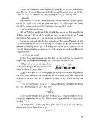 28
Lực ma sát xuất hiện khi có sự chuyển động tương đối của hai hoặc nhiều vật với
nhau. Nếu hai vật chuyển động tiếp xúc là vật rắn người ta gọi đó là lực ma sát khô.
Nếu một hoặc cả hai vật là chất lưu (khí hoặc lỏng) thì được gọi là ma sát nhớt.
- Đặc điểm
Đặc điểm của các lực ma sát là luôn luôn có phương tiếp tuyến với mặt tiếp xúc
của hai vật chuyển động tương đối, chiều luôn ngược với chiều chuyển động tương
đối. Độ lớn của lực ma sát khô tỷ lệ với phản lực thông qua hệ số ma sát.
- Ma sát nghỉ và ma sát trượt
Xét vật A đặt tiếp xúc lên vật B, lúc đó N là phản lực của vật B tác dụng lên vật
A. Dùng một lực F
r
để kéo vật A, nếu độ lớn của F
r
có giá trị nhỏ thì vật A chưa
chuyển động. Vật A đứng yên vì lực ma sát nghỉ cân bằng với lực kéo F
r
.
Lực ma sát nghỉ xuất hiện khi chưa có sự chuyển động tương đối của 2 vật tiếp
xúc nhưng một trong hai vật đã chịu tác dụng kéo của ngoại lực. Độ lớn của lực ma sát
nghỉ thay đổi theo độ lớn của lực kéo F
r
, khi lực kéo đạt đến giá trị F0 nào đó sao cho
vật A bắt đầu chuyển động tương đối so với vật B: Lúc này lực ma sát nghỉ đã chuyển
sang ma sát trượt.
- Vai trò của lực ma sát
Có hại: Trong các máy đang hoạt động bao giờ cũng xuất hiện ma sát, cản trở
chuyển động làm hao phí năng lượng vô ích. Lúc đó phải làm giảm ma sát.
Có lợi: Nhờ có ma sát mà máy móc xe
cộ đang hoạt động có thể dừng lại được, con
người, xe cộ mới di chuyển được.
Ví dụ: Một hệ gồm hai vật khối lượng m1 và m2 được nối với nhau bằng một sợi
dây mảnh không co dãn. Cả hai trượt không ma sát trên mặt phẳng nằm ngang dưới
tác dụng của lực kéo F
r
đặt vào m1. Xác định lực căng của dây. Bỏ qua tác dụng của
ma sát.
Trước tiên ta tính gia tốc a của hệ. Vì hệ chuyển động như một vật có khối lượng
(m1 + m2) dưới tác dụng của lực F
r
. Nên ta có:
Muốn tính lực căng tại A, ta giả thiết là cắt dây tại A. Để đảm bảo cho m1 và m2
giữ nguyên chuyển động với gia tốc a thì tại hai đoạn dây ở A sẽ chịu tác dụng của các
lực căng T
r
và T' .
Xét riêng vật m1. Lực tác dụng lên nó gồm: lực kéo F
r
và T
r
lực căng. Do vậy,
phương trình chuyển động của m1 sẽ là:
m1a = F-T
 